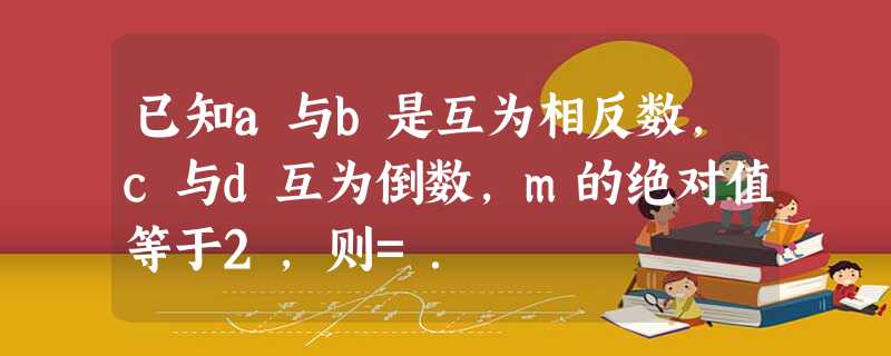 已知a与b是互为相反数,c与d互为倒数,m的绝对值等于2,则=. 已知a与b是互为相反数,c与d互为倒数,m的绝对值等于2,则=.