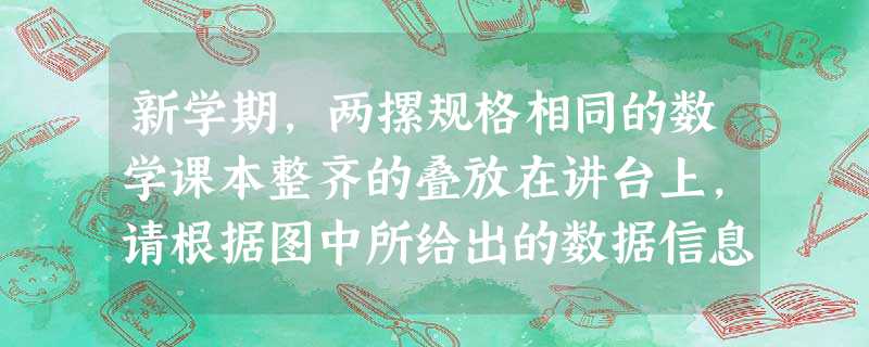 新学期,两摞规格相同的数学课本整齐的叠放在讲台上,请根据图中所给出的数据信息,解答下列问题:每本书的高度为______cm,课桌的高度为______ 新学期,两摞规格相同的数学课本整齐的叠放在讲台上,请根据图中所给出的数据信息,解答下列问题:每本书的高度为______cm,课桌的高度为______