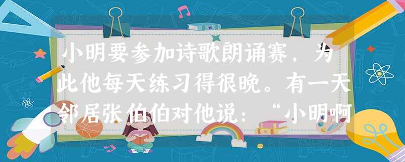 小明要参加诗歌朗诵赛,为此他每天练习得很晚。有一天邻居张伯伯对他说:“小明啊,你学习可真刻苦,每天晚上12点多了,我们都睡下了,你还在大声朗读什 小明要参加诗歌朗诵赛,为此他每天练习得很晚。有一天邻居张伯伯对他说:“小明啊,你学习可真刻苦,每天晚上12点多了,我们都睡下了,你还在大声朗读什