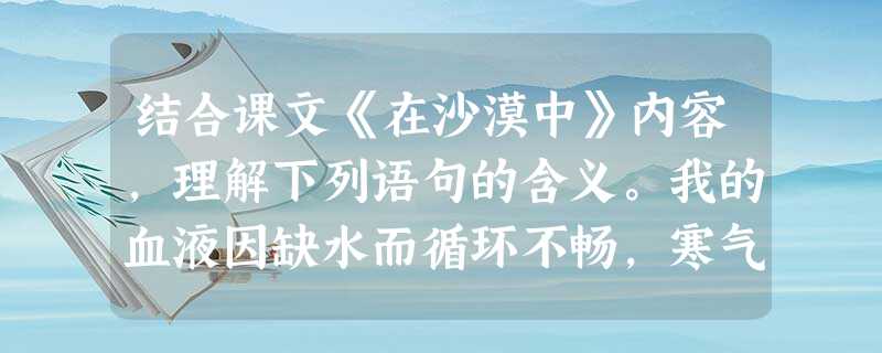 结合课文《在沙漠中》内容,理解下列语句的含义。我的血液因缺水而循环不畅,寒气逼人,但这不只是夜晚的寒冷。我们期待黎明就像农人期待春天,我 结合课文《在沙漠中》内容,理解下列语句的含义。我的血液因缺水而循环不畅,寒气逼人,但这不只是夜晚的寒冷。我们期待黎明就像农人期待春天,我
