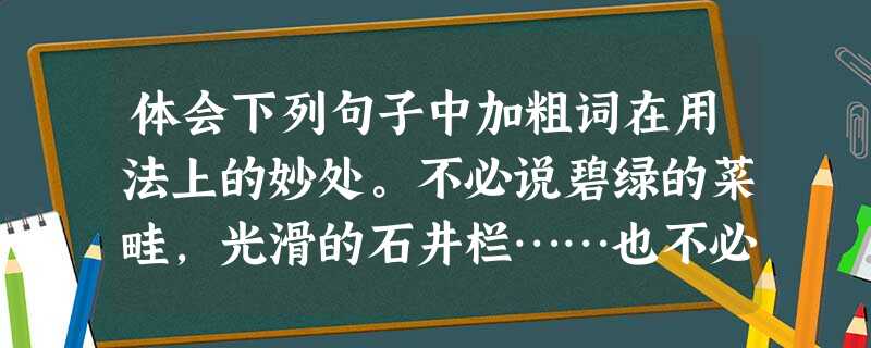 体会下列句子中加粗词在用法上的妙处。不必说碧绿的菜畦,光滑的石井栏……也不必说鸣蝉在树叶里长吟……单是周围的短短的泥墙根一带,就有无限趣味。 ___ 体会下列句子中加粗词在用法上的妙处。不必说碧绿的菜畦,光滑的石井栏……也不必说鸣蝉在树叶里长吟……单是周围的短短的泥墙根一带,就有无限趣味。 ___