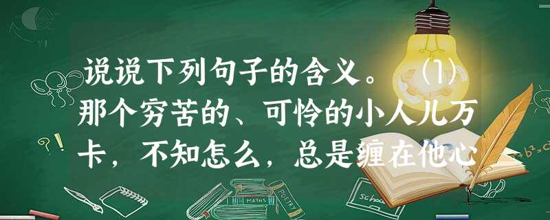 说说下列句子的含义。 ⑴那个穷苦的、可怜的小人儿万卡,不知怎么,总是缠在他心上,弄得他一整天都有点儿神情恍惚。 ⑵不,不是这样的。京京听着,在心 说说下列句子的含义。 ⑴那个穷苦的、可怜的小人儿万卡,不知怎么,总是缠在他心上,弄得他一整天都有点儿神情恍惚。 ⑵不,不是这样的。京京听着,在心