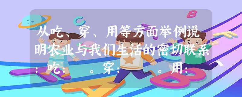 从吃、穿、用等方面举例说明农业与我们生活的密切联系:吃: 。穿: 。用: 。 从吃、穿、用等方面举例说明农业与我们生活的密切联系:吃: 。穿: 。用: 。