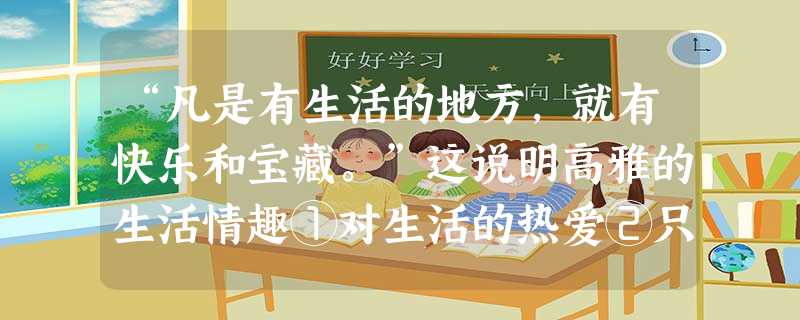 “凡是有生活的地方,就有快乐和宝藏。”这说明高雅的生活情趣①对生活的热爱②只有历尽沧桑的人才能拥有的③一定要有高雅的家庭环境④对生活积极的和美的感受A.①③ “凡是有生活的地方,就有快乐和宝藏。”这说明高雅的生活情趣①对生活的热爱②只有历尽沧桑的人才能拥有的③一定要有高雅的家庭环境④对生活积极的和美的感受A.①③