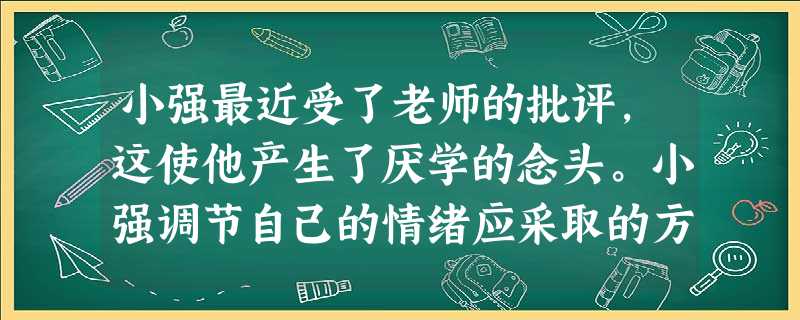 小强最近受了老师的批评,这使他产生了厌学的念头。小强调节自己的情绪应采取的方法是①写日记②和老师谈谈自己现在的想法 ③把主要精力集中到学习上④以乐观幽默的态 小强最近受了老师的批评,这使他产生了厌学的念头。小强调节自己的情绪应采取的方法是①写日记②和老师谈谈自己现在的想法 ③把主要精力集中到学习上④以乐观幽默的态