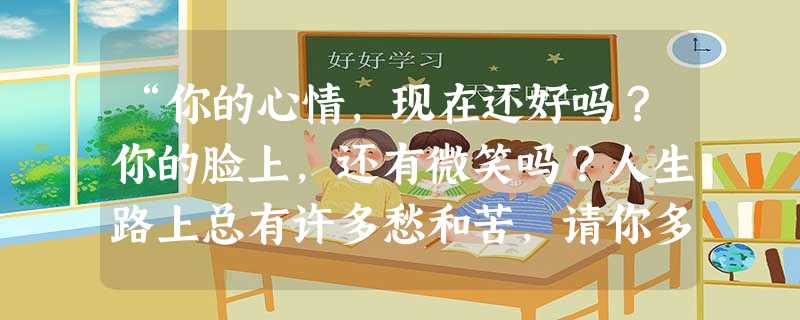 “你的心情,现在还好吗?你的脸上,还有微笑吗?人生路上总有许多愁和苦,请你多一些开心少一些烦恼。”这首歌中的微笑、愁、苦、烦恼反映了人的:A.品质B.性格C.情 “你的心情,现在还好吗?你的脸上,还有微笑吗?人生路上总有许多愁和苦,请你多一些开心少一些烦恼。”这首歌中的微笑、愁、苦、烦恼反映了人的:A.品质B.性格C.情