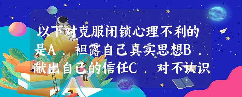 以下对克服闭锁心理不利的是A.袒露自己真实思想B.献出自己的信任C.对不认识的人保持高度戒备 D.主动热情地与人交往 以下对克服闭锁心理不利的是A.袒露自己真实思想B.献出自己的信任C.对不认识的人保持高度戒备 D.主动热情地与人交往