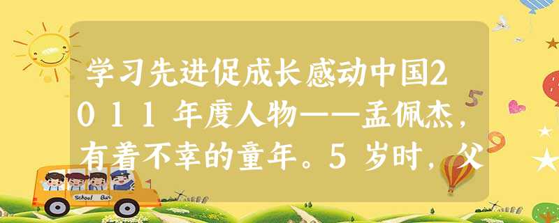 学习先进促成长感动中国2011年度人物——孟佩杰,有着不幸的童年。5岁时,父亲去世,母亲重病,无奈将她送人;3年后,养母因病瘫痪,养父离家出走。遇到这 学习先进促成长感动中国2011年度人物——孟佩杰,有着不幸的童年。5岁时,父亲去世,母亲重病,无奈将她送人;3年后,养母因病瘫痪,养父离家出走。遇到这