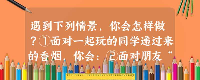 遇到下列情景,你会怎样做?①面对一起玩的同学递过来的香烟,你会:②面对朋友“别去上课了,去网吧看看吧”的建议,你会:③上次考试考砸了,回家后妈妈又唠叨没 遇到下列情景,你会怎样做?①面对一起玩的同学递过来的香烟,你会:②面对朋友“别去上课了,去网吧看看吧”的建议,你会:③上次考试考砸了,回家后妈妈又唠叨没
