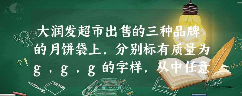 大润发超市出售的三种品牌的月饼袋上,分别标有质量为g,g,g的字样,从中任意拿两袋月饼,它们的质量最多相差 大润发超市出售的三种品牌的月饼袋上,分别标有质量为g,g,g的字样,从中任意拿两袋月饼,它们的质量最多相差