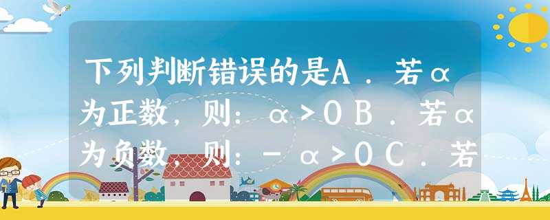 下列判断错误的是A.若α为正数,则:α>OB.若α为负数,则:-α>OC.若-α为正数,则:α>OD.若-α为负数,则:α>O 下列判断错误的是A.若α为正数,则:α>OB.若α为负数,则:-α>OC.若-α为正数,则:α>OD.若-α为负数,则:α>O