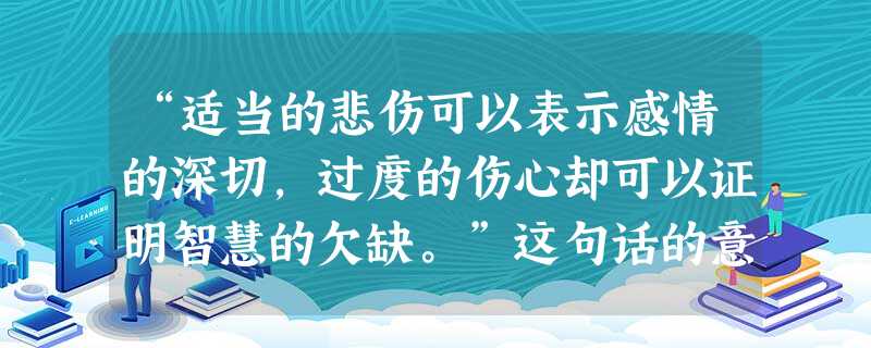 “适当的悲伤可以表示感情的深切,过度的伤心却可以证明智慧的欠缺。”这句话的意思是:A.悲伤是一种不良的情绪B.情绪需要调控C.我们只能悲伤,不能伤心D.只有愚蠢 “适当的悲伤可以表示感情的深切,过度的伤心却可以证明智慧的欠缺。”这句话的意思是:A.悲伤是一种不良的情绪B.情绪需要调控C.我们只能悲伤,不能伤心D.只有愚蠢