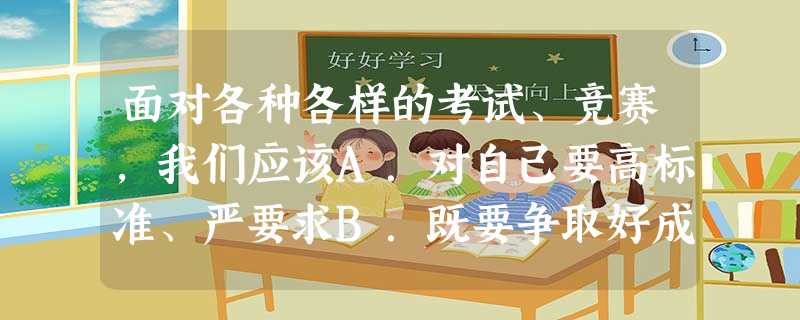 面对各种各样的考试、竞赛,我们应该A.对自己要高标准、严要求B.既要争取好成绩,对分数、名次又不能患得患失;C.要实事求是地评价自己D.为了取胜可以用各种手 面对各种各样的考试、竞赛,我们应该A.对自己要高标准、严要求B.既要争取好成绩,对分数、名次又不能患得患失;C.要实事求是地评价自己D.为了取胜可以用各种手