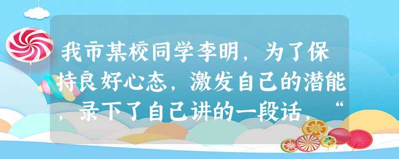 我市某校同学李明,为了保持良好心态,激发自己的潜能,录下了自己讲的一段话,“我感觉一天比一天好,我身体很健康,生活很愉快,学习很优秀。”他几乎每天都放给自己听。 我市某校同学李明,为了保持良好心态,激发自己的潜能,录下了自己讲的一段话,“我感觉一天比一天好,我身体很健康,生活很愉快,学习很优秀。”他几乎每天都放给自己听。