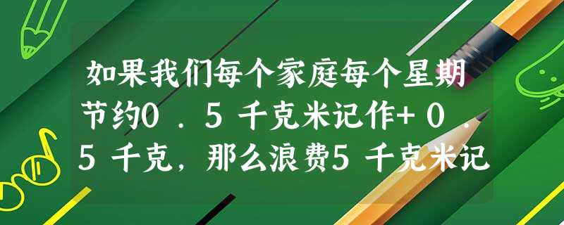 如果我们每个家庭每个星期节约0.5千克米记作+0.5千克,那么浪费5千克米记作______. 如果我们每个家庭每个星期节约0.5千克米记作+0.5千克,那么浪费5千克米记作______.