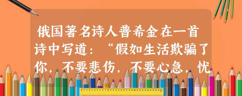 俄国著名诗人普希金在一首诗中写道:“假如生活欺骗了你,不要悲伤,不要心急,忧郁的日子里需要镇静,相信吧,快乐的日子将会来临。”这首诗在情绪问题上给我们的启 俄国著名诗人普希金在一首诗中写道:“假如生活欺骗了你,不要悲伤,不要心急,忧郁的日子里需要镇静,相信吧,快乐的日子将会来临。”这首诗在情绪问题上给我们的启