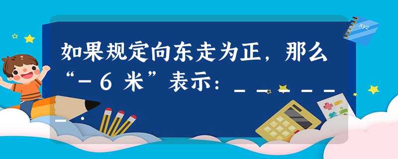如果规定向东走为正,那么“-6米”表示:______. 如果规定向东走为正,那么“-6米”表示:______.