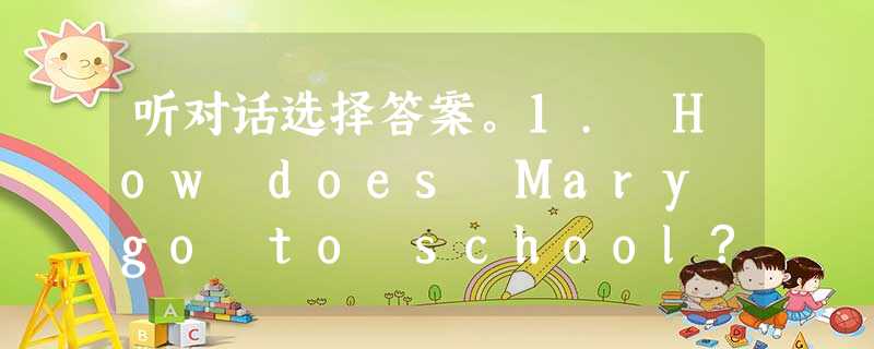 听对话选择答案。1. How does Mary go to school? A. By car. B. By bus. C. By 听对话选择答案。1. How does Mary go to school? A. By car. B. By bus. C. By