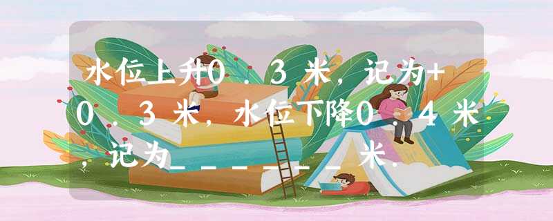 水位上升0.3米,记为+0.3米,水位下降0.4米,记为______米. 水位上升0.3米,记为+0.3米,水位下降0.4米,记为______米.