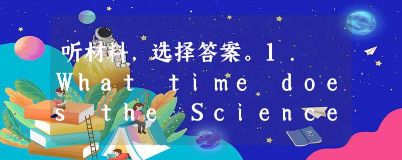 听材料,选择答案。1. What time does the Science Museum open? A. From 2:00 听材料,选择答案。1. What time does the Science Museum open? A. From 2:00
