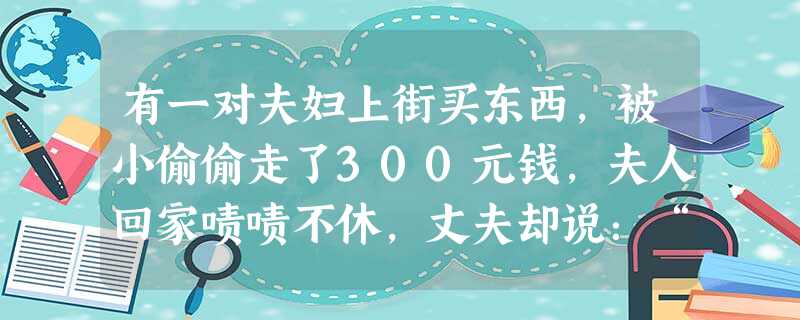 有一对夫妇上街买东西,被小偷偷走了300元钱,夫人回家啧啧不休,丈夫却说:“花300元钱加强了我们的防盗意识,值得!”丈夫调节情绪的方法属于 有一对夫妇上街买东西,被小偷偷走了300元钱,夫人回家啧啧不休,丈夫却说:“花300元钱加强了我们的防盗意识,值得!”丈夫调节情绪的方法属于