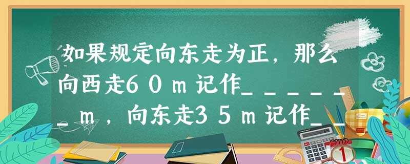 如果规定向东走为正,那么向西走60m记作______m,向东走35m记作______m. 如果规定向东走为正,那么向西走60m记作______m,向东走35m记作______m.