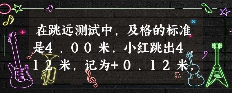 在跳远测试中,及格的标准是4.00米,小红跳出4.12米,记为+0.12米,小明跳出3.95米,记为______米. 在跳远测试中,及格的标准是4.00米,小红跳出4.12米,记为+0.12米,小明跳出3.95米,记为______米.