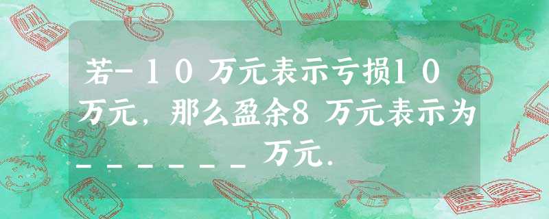 若-10万元表示亏损10万元,那么盈余8万元表示为______万元. 若-10万元表示亏损10万元,那么盈余8万元表示为______万元.