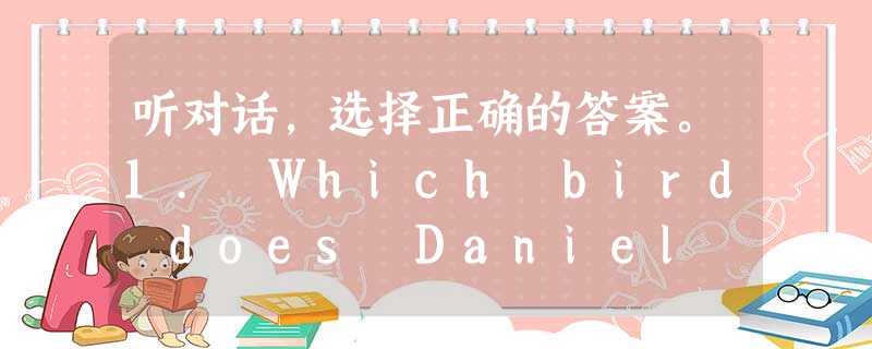 听对话,选择正确的答案。1. Which bird does Daniel like best? A. The swan. B. 听对话,选择正确的答案。1. Which bird does Daniel like best? A. The swan. B.