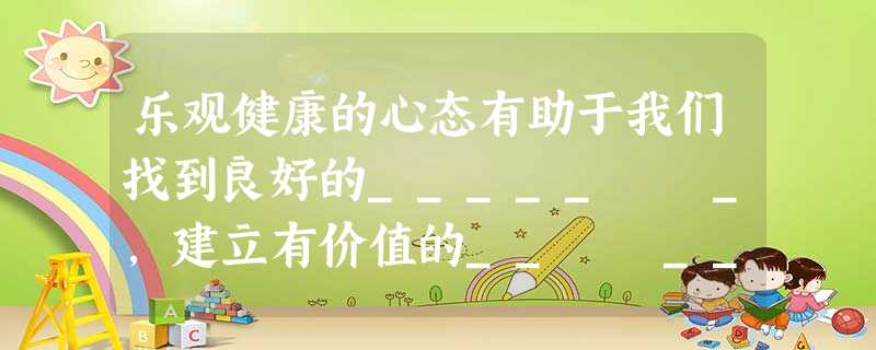 乐观健康的心态有助于我们找到良好的_____ _,建立有价值的__ __,获得成功的__ __。 乐观健康的心态有助于我们找到良好的_____ _,建立有价值的__ __,获得成功的__ __。