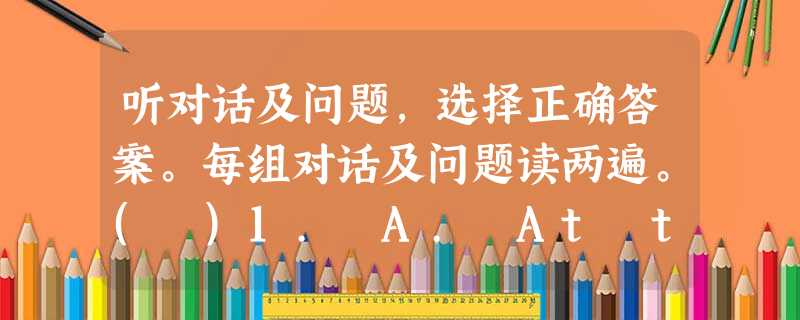 听对话及问题,选择正确答案。每组对话及问题读两遍。( )1. A. At ten. ( )2. A. He was answ 听对话及问题,选择正确答案。每组对话及问题读两遍。( )1. A. At ten. ( )2. A. He was answ