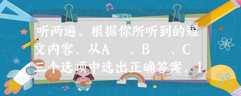 听两遍。根据你所听到的短文内容,从A 、B 、C 三个选项中选出正确答案。1. Where may the person be tellin 听两遍。根据你所听到的短文内容,从A 、B 、C 三个选项中选出正确答案。1. Where may the person be tellin