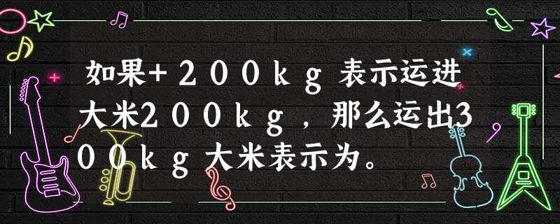 如果+200kg表示运进大米200kg,那么运出300kg大米表示为。 如果+200kg表示运进大米200kg,那么运出300kg大米表示为。
