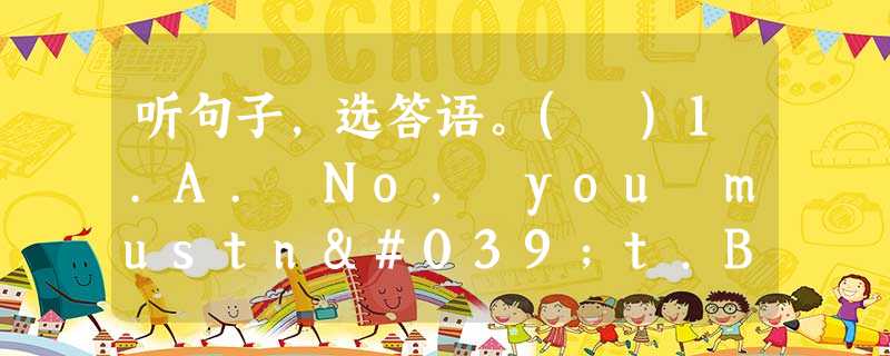 听句子,选答语。( )1.A. No, you mustn't.B. No, you don't have to.C. No, yo 听句子,选答语。( )1.A. No, you mustn't.B. No, you don't have to.C. No, yo
