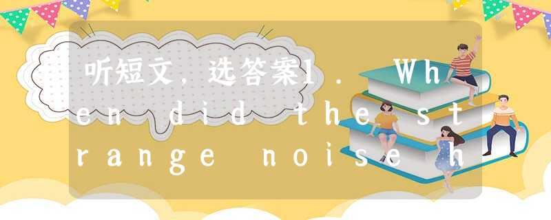 听短文,选答案1. When did the strange noise happen?A. Yesterday.B. The da 听短文,选答案1. When did the strange noise happen?A. Yesterday.B. The da