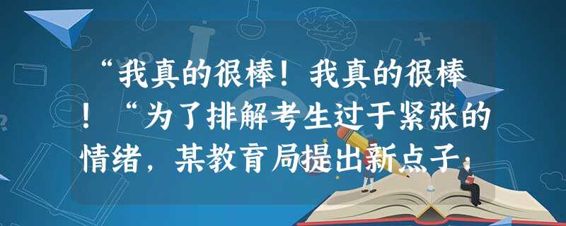 “我真的很棒!我真的很棒!“为了排解考生过于紧张的情绪,某教育局提出新点子:通过电视台,电台向考生送励志歌曲。此举收到了考生和家长的欢迎。这一调节情 “我真的很棒!我真的很棒!“为了排解考生过于紧张的情绪,某教育局提出新点子:通过电视台,电台向考生送励志歌曲。此举收到了考生和家长的欢迎。这一调节情