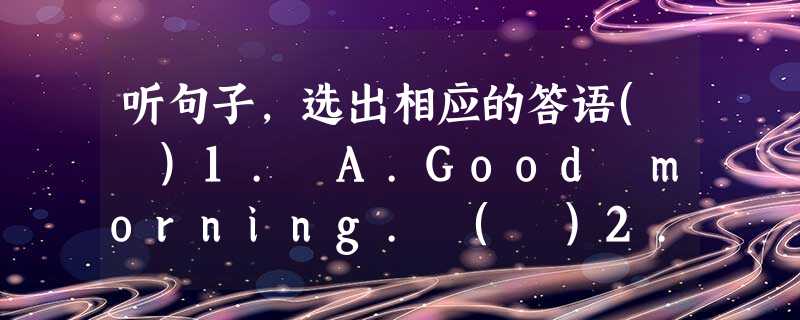 听句子,选出相应的答语( )1. A.Good morning. ( )2. A.How are you?( )3. A.He is my 听句子,选出相应的答语( )1. A.Good morning. ( )2. A.How are you?( )3. A.He is my