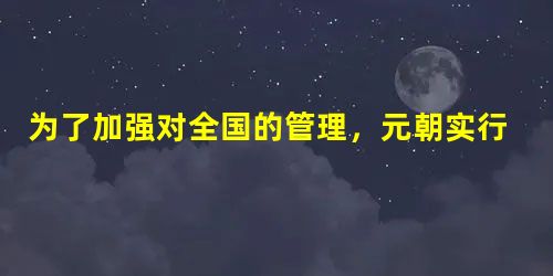 为了加强对全国的管理,元朝实行了什么制度?这个制度的主要内容主要内容有哪些?元朝的统一是使各民族融合有了进一步发展,请任举两例当时民族融合的具体表现。__ 为了加强对全国的管理,元朝实行了什么制度?这个制度的主要内容主要内容有哪些?元朝的统一是使各民族融合有了进一步发展,请任举两例当时民族融合的具体表现。__