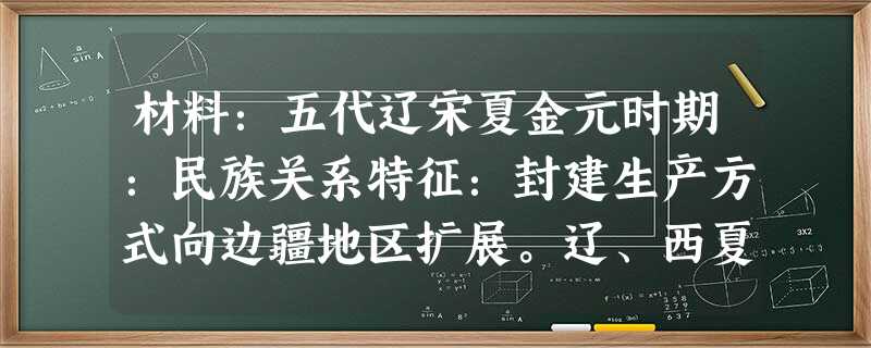 材料:五代辽宋夏金元时期:民族关系特征:封建生产方式向边疆地区扩展。辽、西夏、金在建立之初,仿效中原,实行汉制。政治上,建立起了完整的政治机构;经济 材料:五代辽宋夏金元时期:民族关系特征:封建生产方式向边疆地区扩展。辽、西夏、金在建立之初,仿效中原,实行汉制。政治上,建立起了完整的政治机构;经济