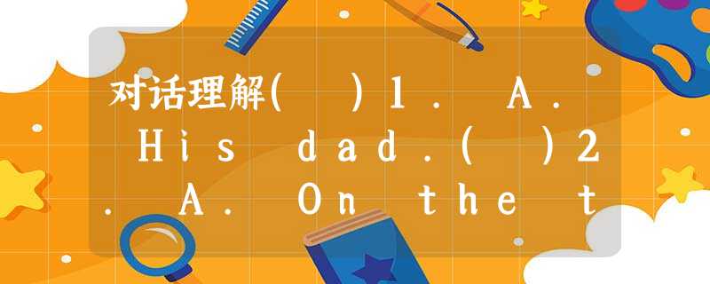 对话理解( )1. A. His dad.( )2. A. On the train. ( )3. A. Takes act 对话理解( )1. A. His dad.( )2. A. On the train. ( )3. A. Takes act