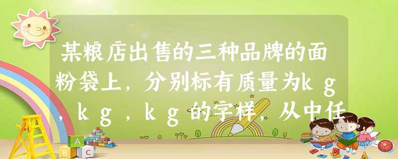 某粮店出售的三种品牌的面粉袋上,分别标有质量为kg,kg,kg的字样,从中任意拿出两袋,它们的质量最 某粮店出售的三种品牌的面粉袋上,分别标有质量为kg,kg,kg的字样,从中任意拿出两袋,它们的质量最