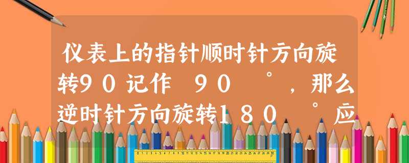 仪表上的指针顺时针方向旋转90记作﹣90 °,那么逆时针方向旋转180 °应记作. 仪表上的指针顺时针方向旋转90记作﹣90 °,那么逆时针方向旋转180 °应记作.