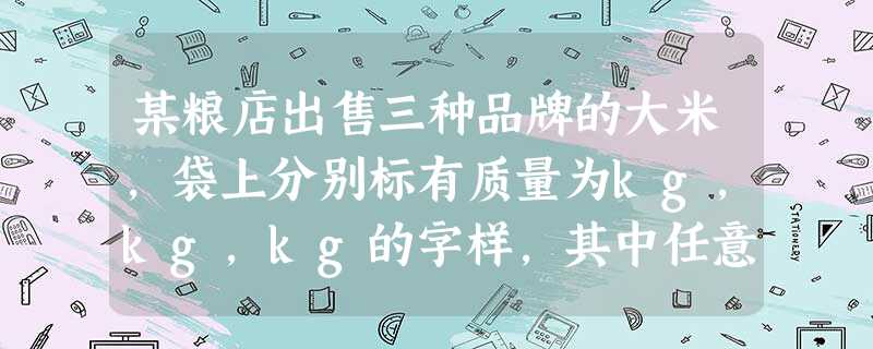 某粮店出售三种品牌的大米,袋上分别标有质量为kg,kg,kg的字样,其中任意拿出两袋,它们最多相差( 某粮店出售三种品牌的大米,袋上分别标有质量为kg,kg,kg的字样,其中任意拿出两袋,它们最多相差(