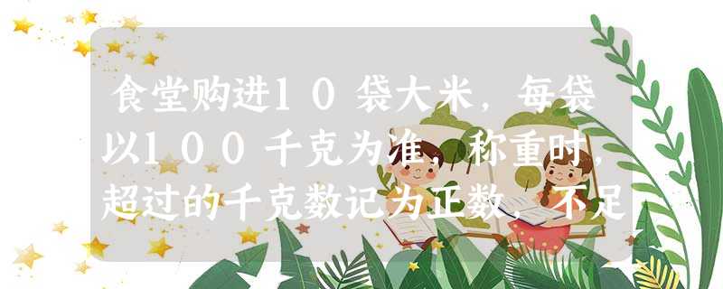 食堂购进10袋大米,每袋以100千克为准,称重时,超过的千克数记为正数,不足的千克数记为负数,称重记录如下:+5,﹣3,+7,0,0,+2,﹣4,﹣ 食堂购进10袋大米,每袋以100千克为准,称重时,超过的千克数记为正数,不足的千克数记为负数,称重记录如下:+5,﹣3,+7,0,0,+2,﹣4,﹣