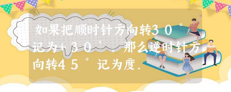 如果把顺时针方向转30°记为+30°,那么逆时针方向转45°记为度. 如果把顺时针方向转30°记为+30°,那么逆时针方向转45°记为度.