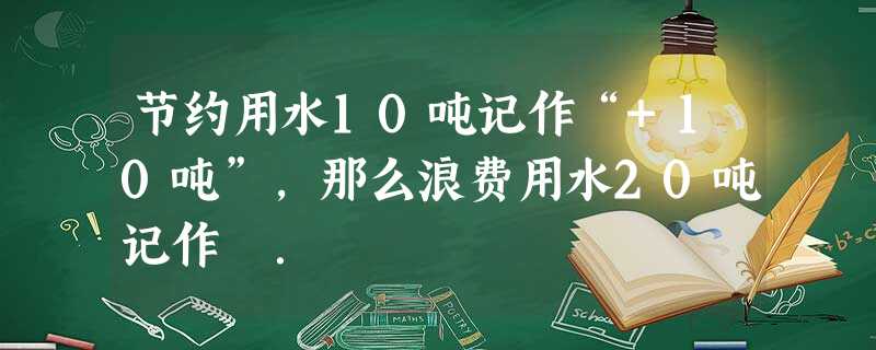 节约用水10吨记作“+10吨”,那么浪费用水20吨记作 . 节约用水10吨记作“+10吨”,那么浪费用水20吨记作 .