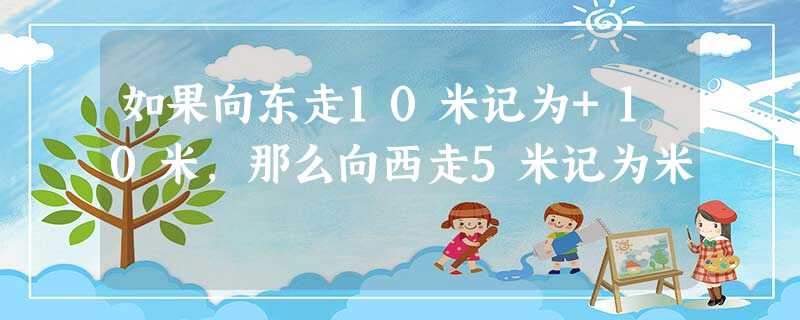 如果向东走10米记为+10米,那么向西走5米记为米 如果向东走10米记为+10米,那么向西走5米记为米