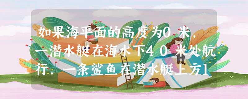 如果海平面的高度为0米,一潜水艇在海水下40米处航行,一条鲨鱼在潜水艇上方10米处游动,试用正负数分别表示潜水艇和鲨鱼的高度. 如果海平面的高度为0米,一潜水艇在海水下40米处航行,一条鲨鱼在潜水艇上方10米处游动,试用正负数分别表示潜水艇和鲨鱼的高度.