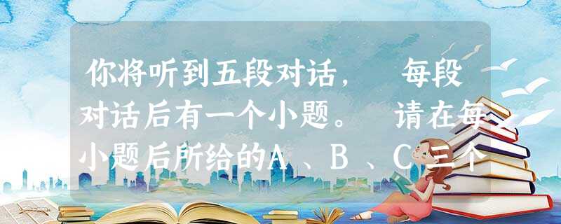 你将听到五段对话, 每段对话后有一个小题。 请在每小题后所给的A、B、C三个选项中选出最佳选项。 每段对话读两遍。1. What's the 你将听到五段对话, 每段对话后有一个小题。 请在每小题后所给的A、B、C三个选项中选出最佳选项。 每段对话读两遍。1. What's the