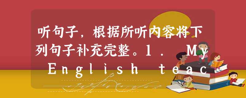 听句子,根据所听内容将下列句子补充完整。1. My English teacher is from England and she 听句子,根据所听内容将下列句子补充完整。1. My English teacher is from England and she